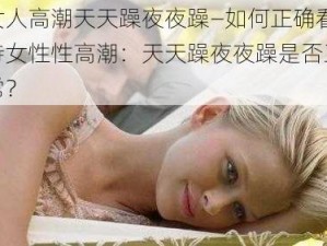 女人高潮天天躁夜夜躁—如何正确看待女性性高潮：天天躁夜夜躁是否正常？