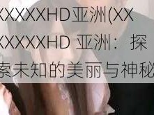 XXXXXHD亚洲(XXXXXXXHD 亚洲：探索未知的美丽与神秘)