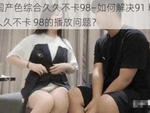 91精品国产色综合久久不卡98—如何解决91 精品国产色综合久久不卡 98的播放问题？