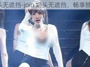 join奶头无遮挡-join 奶头无遮挡，畅享独特体验