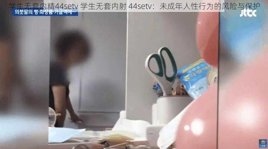 学生无套内精44setv 学生无套内射 44setv：未成年人性行为的风险与保护