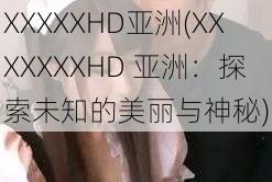 XXXXXHD亚洲(XXXXXXXHD 亚洲：探索未知的美丽与神秘)