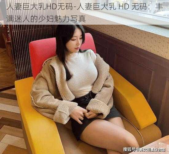 人妻巨大乳HD无码-人妻巨大乳 HD 无码：丰满迷人的少妇魅力写真