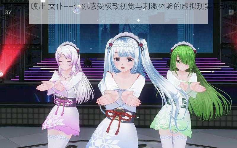 3D 无尽 喷出 女仆——让你感受极致视觉与刺激体验的虚拟现实互动游戏
